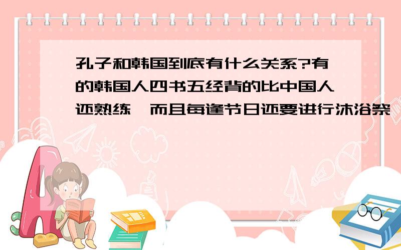 孔子和韩国到底有什么关系?有的韩国人四书五经背的比中国人还熟练,而且每逢节日还要进行沐浴祭祀等活动~不知道他们之间有什么渊源~呵呵~突然对它就来了兴趣~