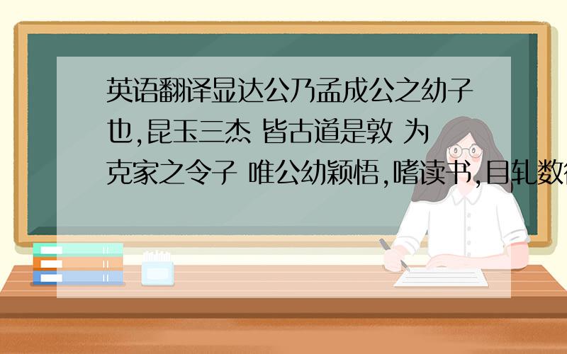 英语翻译显达公乃孟成公之幼子也,昆玉三杰 皆古道是敦 为克家之令子 唯公幼颖悟,嗜读书,目轧数行下 咸以大器期之 应童子试 屡列前茅 因数奇不售 孟成公年老 授以家政 遂弃学子业 援例