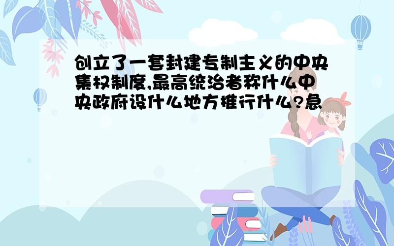 创立了一套封建专制主义的中央集权制度,最高统治者称什么中央政府设什么地方推行什么?急