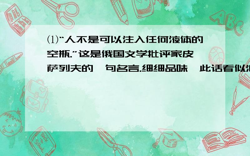 ⑴“人不是可以注入任何液体的空瓶.”这是俄国文学批评家皮萨列夫的一句名言.细细品味,此话看似波澜不惊,却寓意深远,振聋发聩.⑵人生就如一只空瓶,但不可随意向里面注入任何液体.⑶