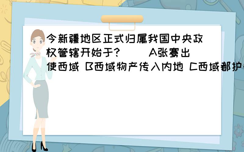 今新疆地区正式归属我国中央政权管辖开始于?（ ）A张骞出使西域 B西域物产传入内地 C西域都护的设置D丝绸之路的开辟 下列关于张骞通西域的评价,不正确的是（ ） A开启了西域各国和汉朝