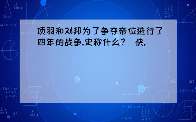 项羽和刘邦为了争夺帝位进行了四年的战争,史称什么?（快,