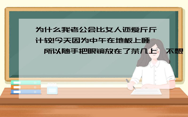 为什么我老公会比女人还爱斤斤计较!今天因为中午在地板上睡,所以随手把眼镜放在了茶几上,不想,被女儿弄断了.我老公就大骂不停,说是我怎样怎样败他的钱,是败钱的性格.我是不注意,放在