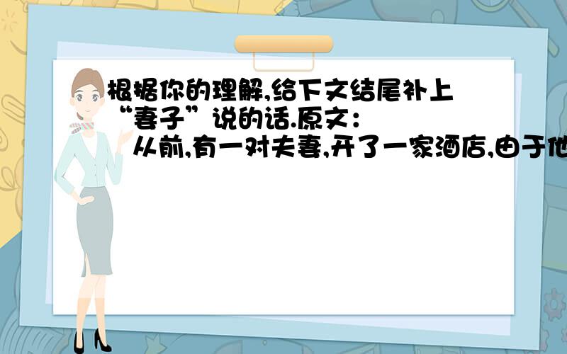 根据你的理解,给下文结尾补上“妻子”说的话.原文：      从前,有一对夫妻,开了一家酒店,由于他们卖的酒物美价廉,生意十分兴隆.      有一天,丈夫外出,妻子偷偷地在酒里掺了水,多买了五元