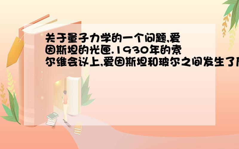 关于量子力学的一个问题,爱 因斯坦的光匣.1930年的索尔维会议上,爱因斯坦和玻尔之间发生了历史性的冲突,争论达到了顶点.爱因斯坦提出了一个思想实验：一个充满了光子的封闭的盒子,假