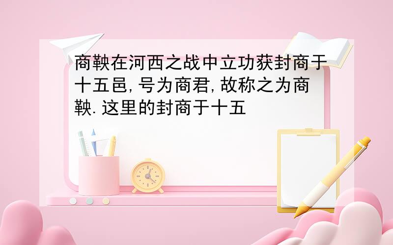 商鞅在河西之战中立功获封商于十五邑,号为商君,故称之为商鞅.这里的封商于十五