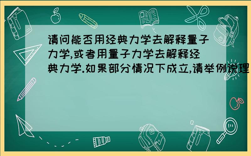 请问能否用经典力学去解释量子力学,或者用量子力学去解释经典力学.如果部分情况下成立,请举例说理；若恒成立或恒不成立,也请说理.牛顿建立的经典力学体系是以牛顿力学三定律和万有