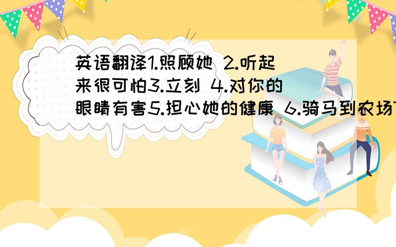 英语翻译1.照顾她 2.听起来很可怕3.立刻 4.对你的眼睛有害5.担心她的健康 6.骑马到农场7.坐飞机到上海8.在教室中间