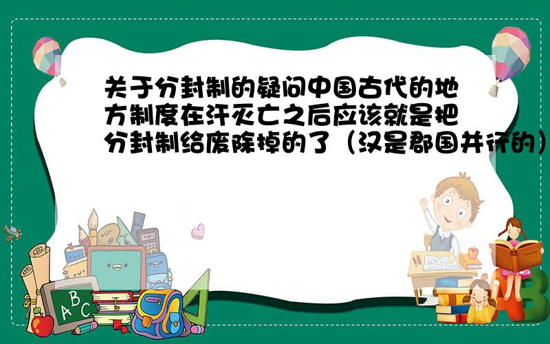 关于分封制的疑问中国古代的地方制度在汗灭亡之后应该就是把分封制给废除掉的了（汉是郡国并行的）.但是在那之后还是有很多的王啊什么的,譬如明成祖朱棣是被封燕王,他后来的什么清