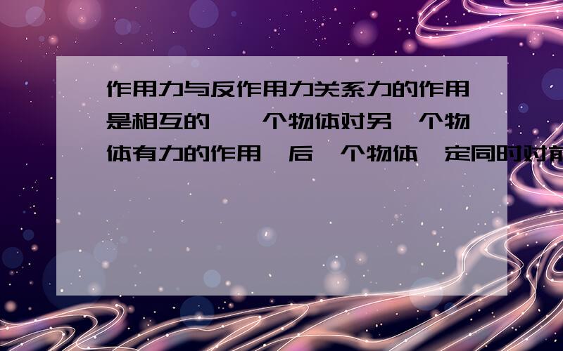 作用力与反作用力关系力的作用是相互的,一个物体对另一个物体有力的作用,后一个物体一定同时对前一个物体有力的作用.物体间相互作用的这一对力,常常叫做作用力与反作用力.作用力与