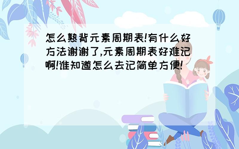 怎么熟背元素周期表!有什么好方法谢谢了,元素周期表好难记啊!谁知道怎么去记简单方便!