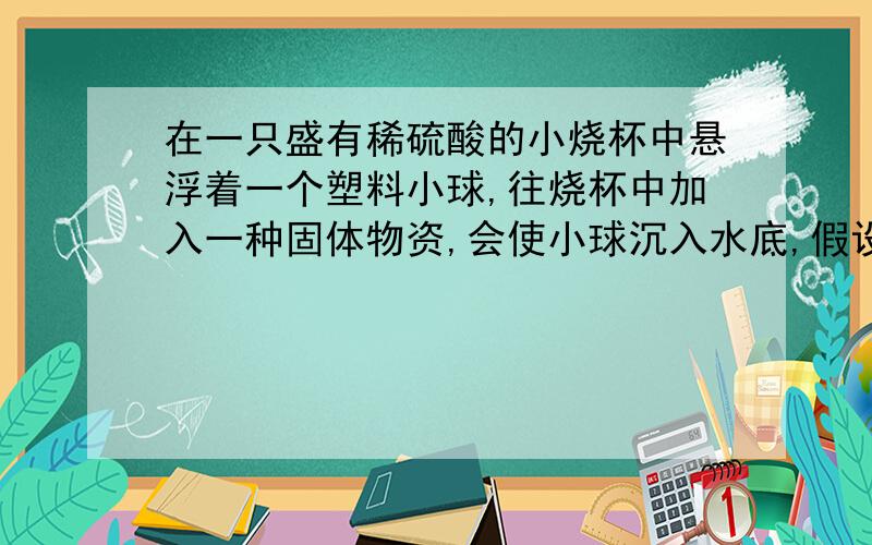 在一只盛有稀硫酸的小烧杯中悬浮着一个塑料小球,往烧杯中加入一种固体物资,会使小球沉入水底,假设溶液的体积保持不变,该固体物资是()a.单质铁 b.单质铜 c.氢氧化钡 d.食盐