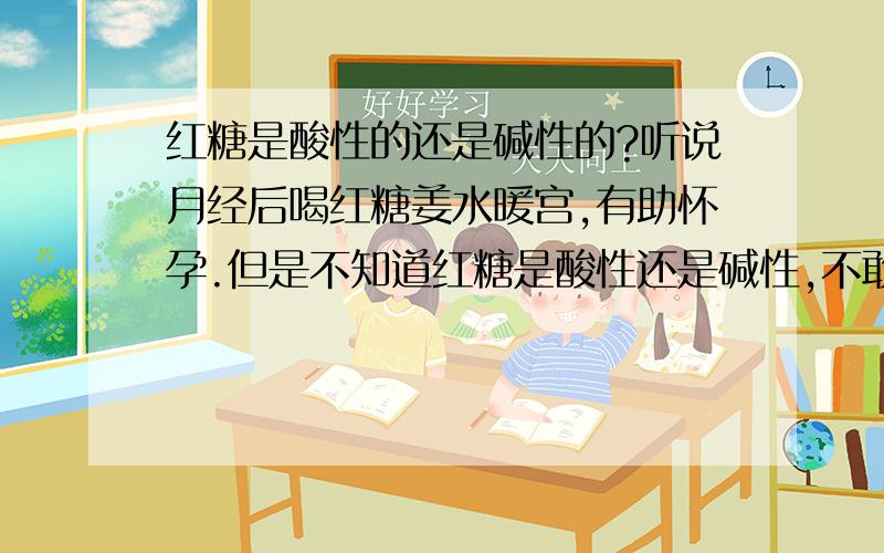 红糖是酸性的还是碱性的?听说月经后喝红糖姜水暖宫,有助怀孕.但是不知道红糖是酸性还是碱性,不敢喝.原因是这样的：我已经有一女儿6岁了,想再生一儿子,听说吃碱性的东西可以有助生男,