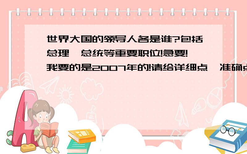 世界大国的领导人各是谁?包括总理,总统等重要职位!急要!我要的是2007年的!请给详细点,准确点~