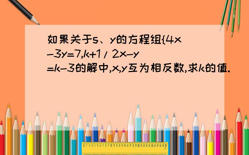 如果关于s、y的方程组{4x-3y=7,k+1/2x-y=k-3的解中,x,y互为相反数,求k的值.