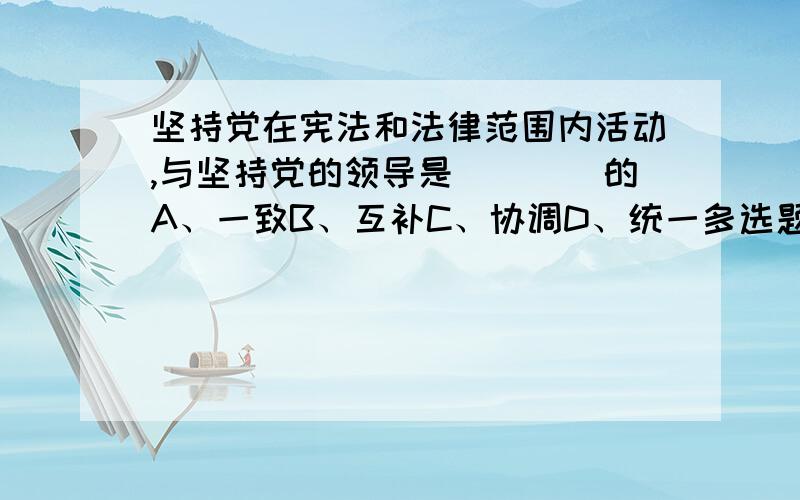 坚持党在宪法和法律范围内活动,与坚持党的领导是____的A、一致B、互补C、协调D、统一多选题