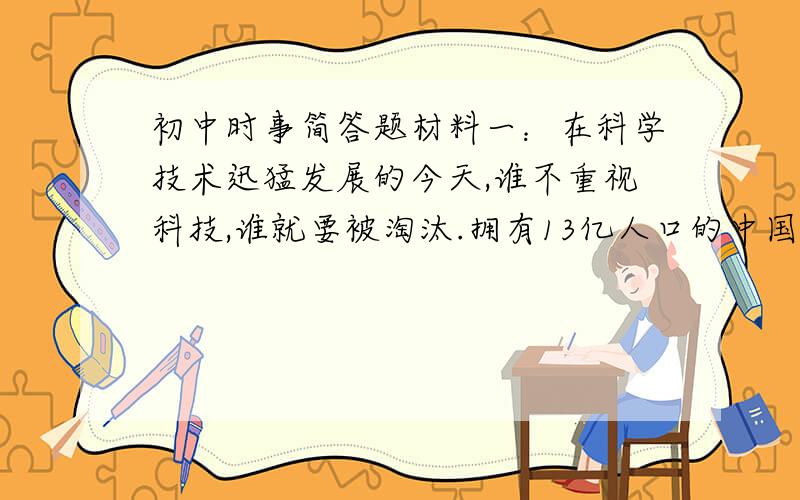 初中时事简答题材料一：在科学技术迅猛发展的今天,谁不重视科技,谁就要被淘汰.拥有13亿人口的中国正在进行的现代化建设,是人类历时上最波澜壮阔的事业,必须重复依靠科学技术支撑发展