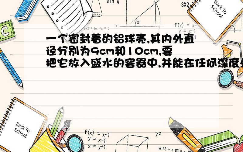 一个密封着的铝球壳,其内外直径分别为9cm和10cm,要把它放入盛水的容器中,并能在任何深度处于平衡状态,需在壳内装入多大体积的铜?