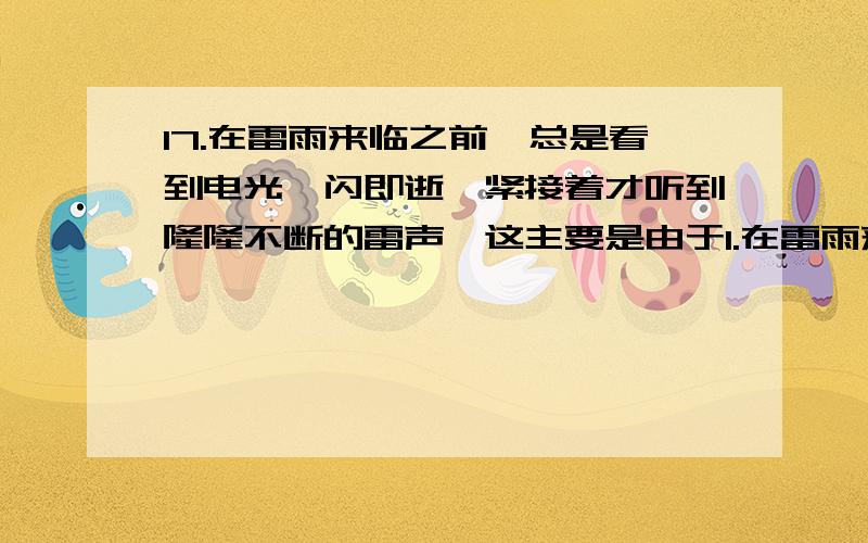 17.在雷雨来临之前,总是看到电光一闪即逝,紧接着才听到隆隆不断的雷声,这主要是由于1.在雷雨来临之前,总是看到电光一闪即逝,紧接着才听到隆隆不断的雷声,这主要是由于 ( )A.雷一个接着