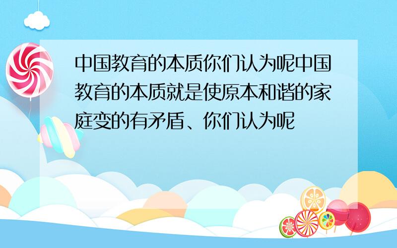 中国教育的本质你们认为呢中国教育的本质就是使原本和谐的家庭变的有矛盾、你们认为呢