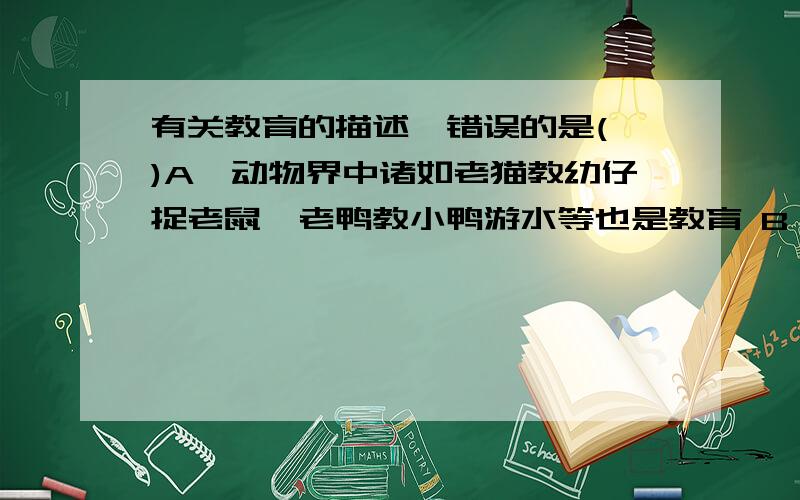 有关教育的描述,错误的是( )A、动物界中诸如老猫教幼仔捉老鼠,老鸭教小鸭游水等也是教育 B、教育是人类社会特有的社会性活动 C、学校教育与其他教育活动相比较,具有可控性强等特点 D、