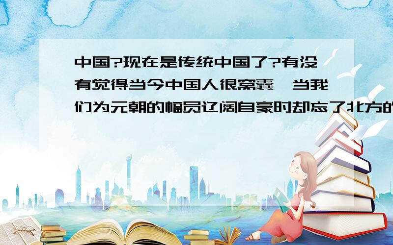 中国?现在是传统中国了?有没有觉得当今中国人很窝囊,当我们为元朝的幅员辽阔自豪时却忘了北方的大屠杀,崖山的灭国,崖山之后再无中国；当我们为清朝盛世骄傲时,却忘了,明灭之后再无华