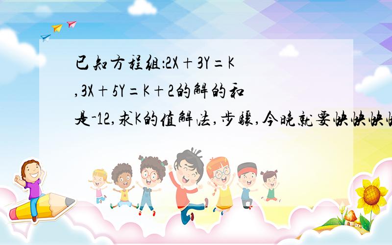 已知方程组：2X+3Y=K ,3X+5Y=K+2的解的和是-12,求K的值解法,步骤,今晚就要快快快快快快快快快快,在线等候