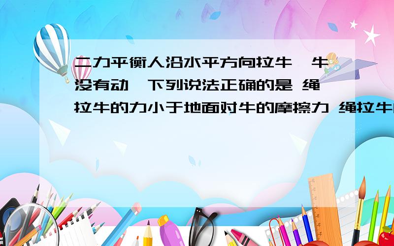 二力平衡人沿水平方向拉牛,牛没有动,下列说法正确的是 绳拉牛的力小于地面对牛的摩擦力 绳拉牛的力与地面对牛的摩擦力相互平衡哪个对，另个为什么错，通俗易懂的加分- 为什么和摩擦