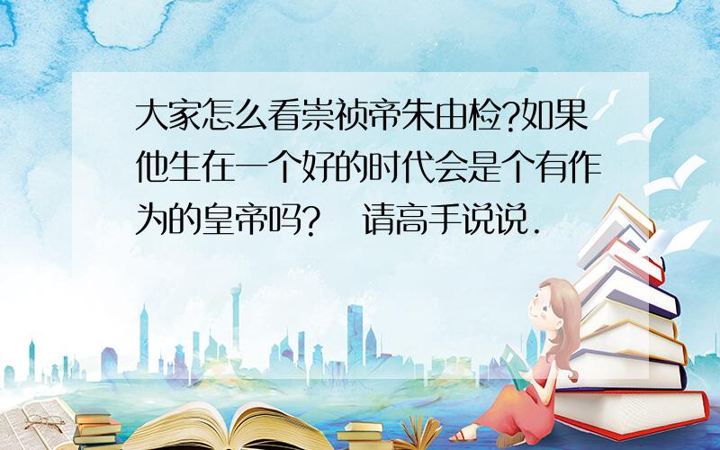 大家怎么看崇祯帝朱由检?如果他生在一个好的时代会是个有作为的皇帝吗?   请高手说说.