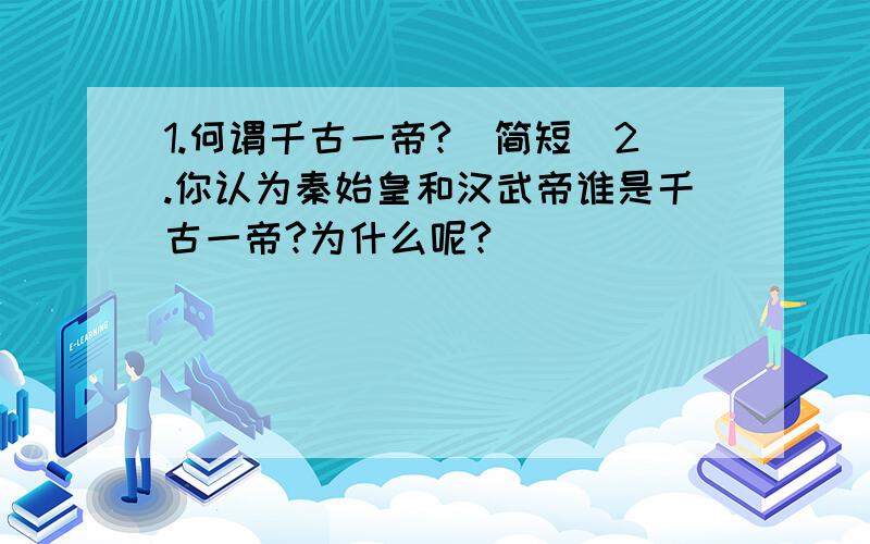 1.何谓千古一帝?（简短）2.你认为秦始皇和汉武帝谁是千古一帝?为什么呢?