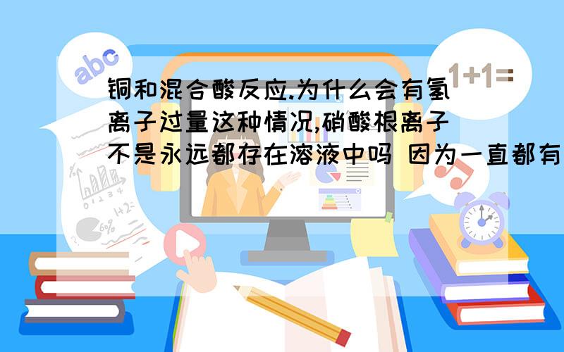 铜和混合酸反应.为什么会有氢离子过量这种情况,硝酸根离子不是永远都存在溶液中吗 因为一直都有硝酸铜生成,那么硝酸更离子是不是不会被消耗完?（消耗了又生成了） 所以只要氢离子足