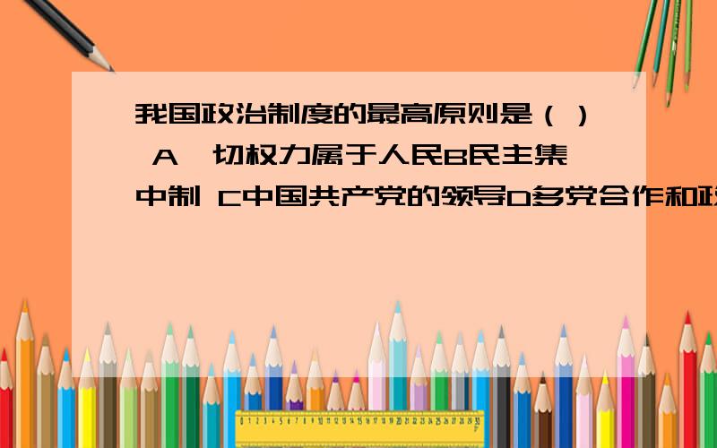 我国政治制度的最高原则是（） A一切权力属于人民B民主集中制 C中国共产党的领导D多党合作和政治协商