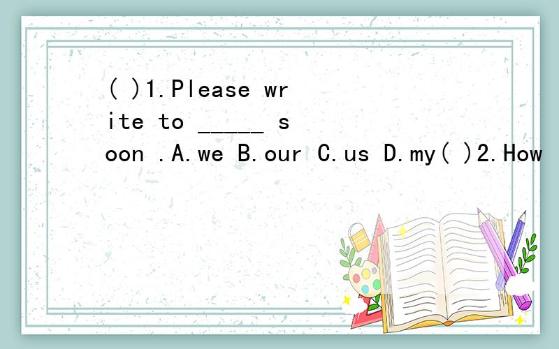 ( )1.Please write to _____ soon .A.we B.our C.us D.my( )2.How is the hat A.too B.good C.lot D.bad( )3.When the plane _____ Beijing ,I will tell you .A.arrive in B.arrives in C.arrives at D.arrive at( )4.Can you tell me the way _____ the park A.on B.i