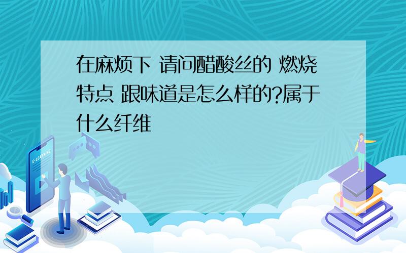 在麻烦下 请问醋酸丝的 燃烧特点 跟味道是怎么样的?属于什么纤维