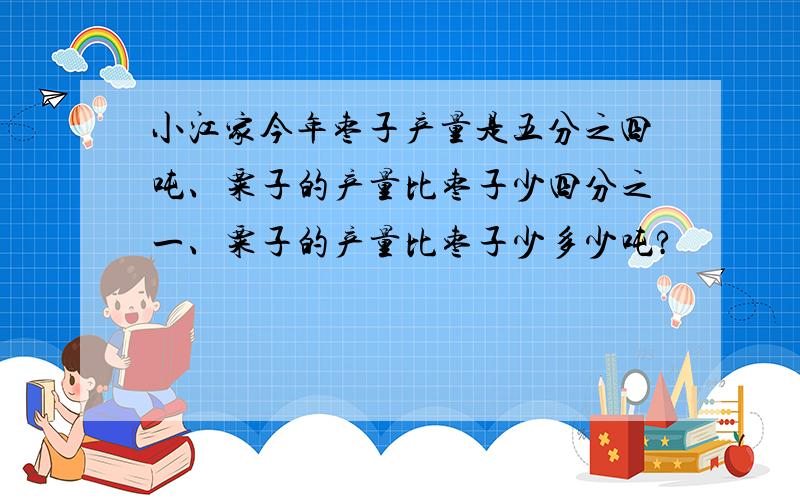 小江家今年枣子产量是五分之四吨、粟子的产量比枣子少四分之一、粟子的产量比枣子少多少吨?