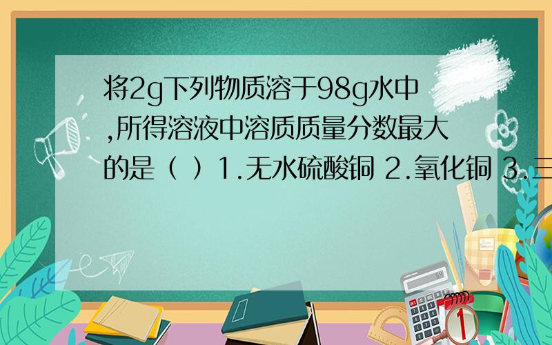 将2g下列物质溶于98g水中,所得溶液中溶质质量分数最大的是（ ）1.无水硫酸铜 2.氧化铜 3.三氧化硫 4氯化钠