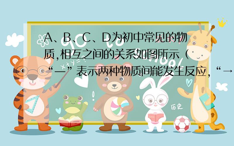 A、B、C、D为初中常见的物质,相互之间的关系如图所示（“—”表示两种物质间能发生反应,“→”表示两种物质间能够转化,部分反应物或生成物以及反应条件已略去）.（1）若A是一种气体单