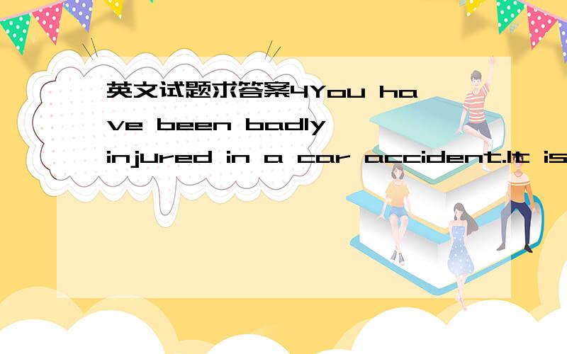 英文试题求答案4You have been badly injured in a car accident.It is necessary to give you a blood transfusion because you lost a great deal of blood in the accident.However,special care must be taken in selecting new blood for you.If the blood