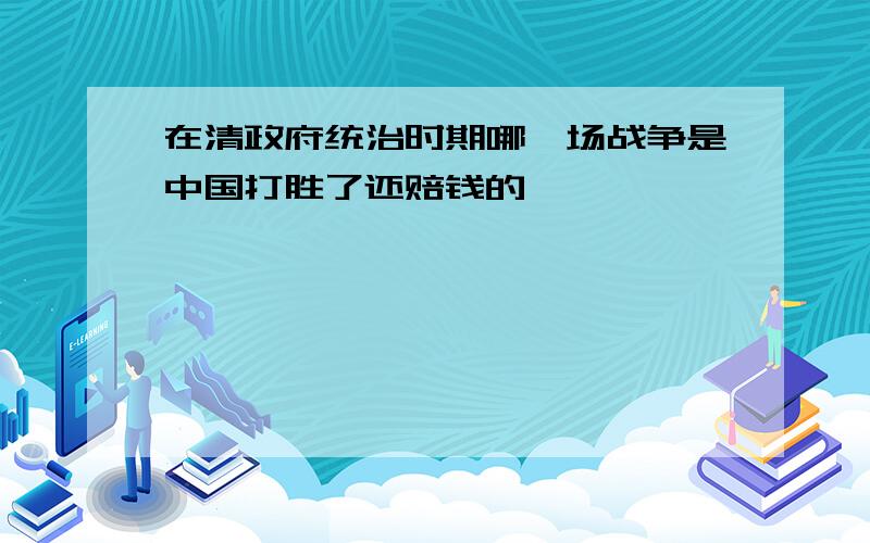 在清政府统治时期哪一场战争是中国打胜了还赔钱的