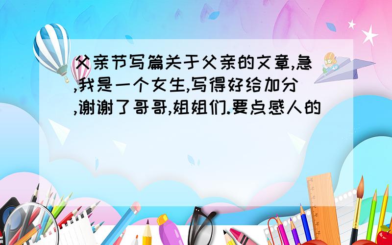 父亲节写篇关于父亲的文章,急,我是一个女生,写得好给加分,谢谢了哥哥,姐姐们.要点感人的