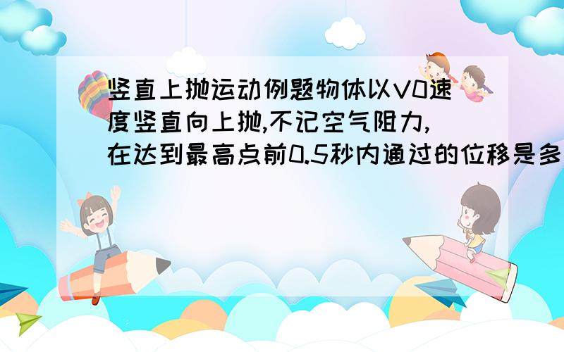 竖直上抛运动例题物体以V0速度竖直向上抛,不记空气阻力,在达到最高点前0.5秒内通过的位移是多少?（g=10m/s)