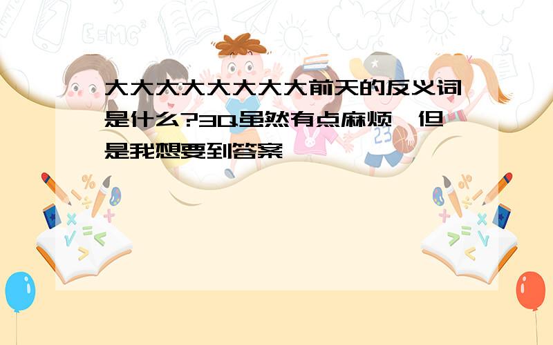 大大大大大大大大前天的反义词是什么?3Q虽然有点麻烦,但是我想要到答案