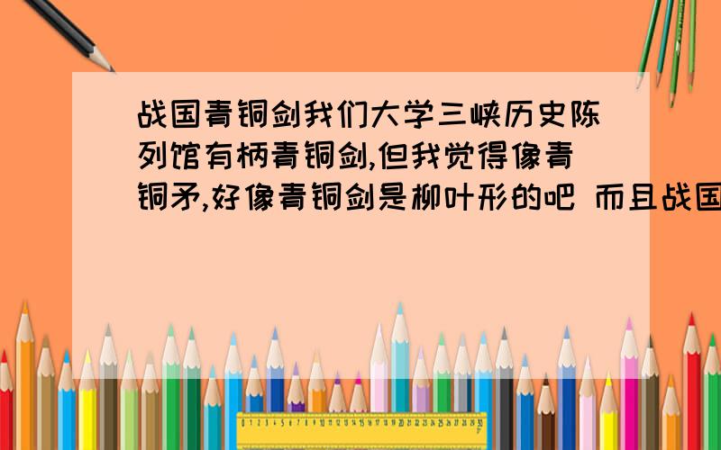 战国青铜剑我们大学三峡历史陈列馆有柄青铜剑,但我觉得像青铜矛,好像青铜剑是柳叶形的吧 而且战国时期青铜剑应该在50-60厘米样子吧