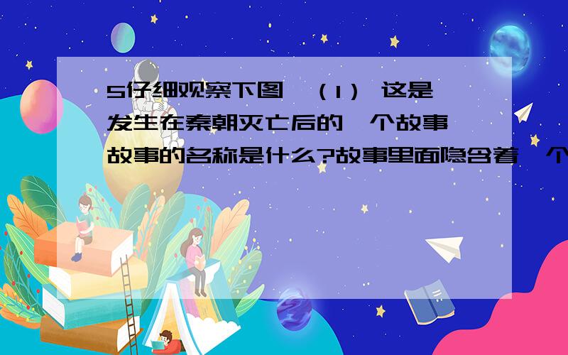 5仔细观察下图,（1） 这是发生在秦朝灭亡后的一个故事,故事的名称是什么?故事里面隐含着一个什么成语?（2） 图中的两位主人公分别是谁?他们为争夺帝位进行了四年的战争,历史上称为什