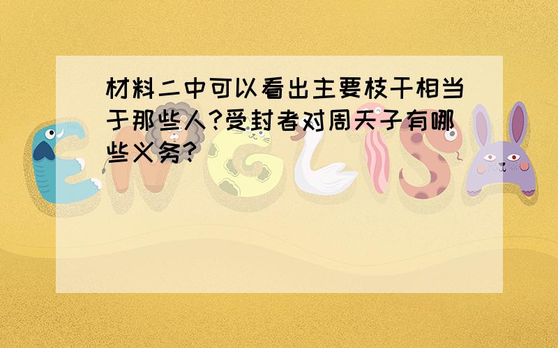 材料二中可以看出主要枝干相当于那些人?受封者对周天子有哪些义务?