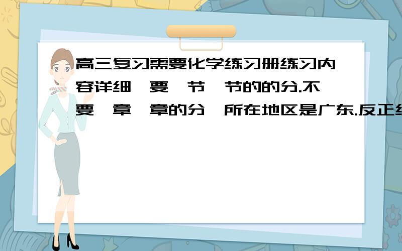 高三复习需要化学练习册练习内容详细,要一节一节的的分.不要一章一章的分,所在地区是广东.反正练习内容越详细越好,给书名给我.现在我们是需要，我们是文科生。广东的各位同学老师推