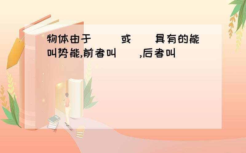 物体由于（ ）或（）具有的能叫势能,前者叫（）,后者叫（）