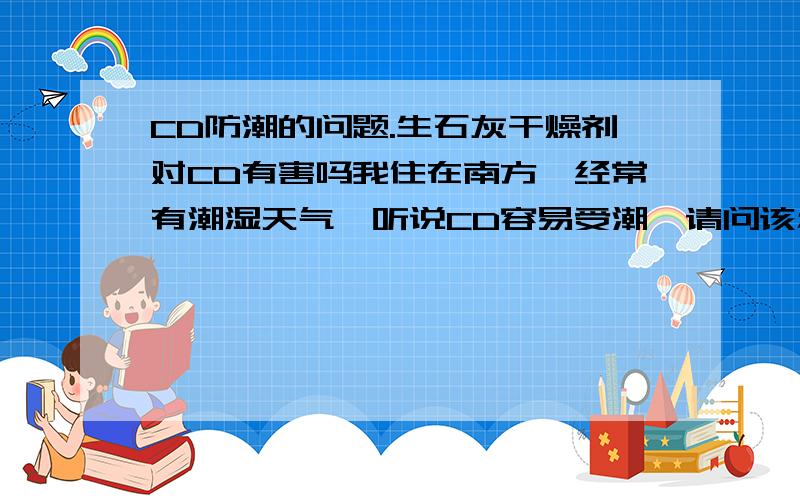 CD防潮的问题.生石灰干燥剂对CD有害吗我住在南方,经常有潮湿天气,听说CD容易受潮,请问该怎么防潮?要求专业一点的回答,我家收藏了不少CD,最近在放CD的抽屉了放了几包食品里拆出来的生石