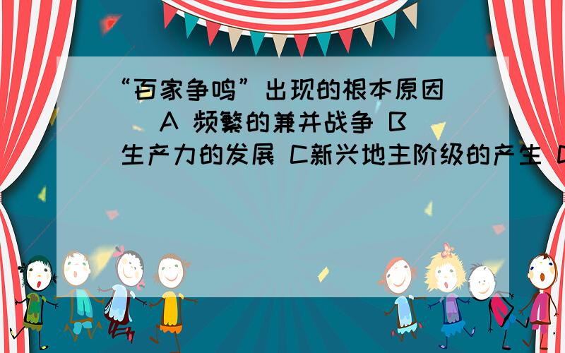 “百家争鸣”出现的根本原因（ ） A 频繁的兼并战争 B 生产力的发展 C新兴地主阶级的产生 D 私学的兴起