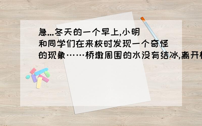 急...冬天的一个早上,小明和同学们在来校时发现一个奇怪的现象……桥墩周围的水没有结冰,离开桥墩越远的位置节的冰越厚.小明进一步观察发现,在寒冷的冬天桥墩周围的水结冰晚.小明猜